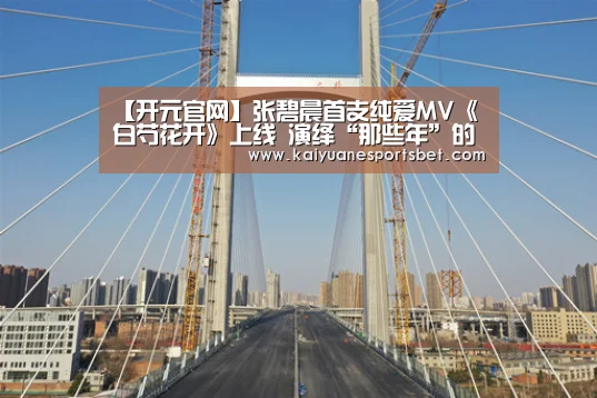 【开元官网】张碧晨首支纯爱MV《白芍花开》上线 演绎“那些年”的唯美校园恋爱(图2) 开元APP