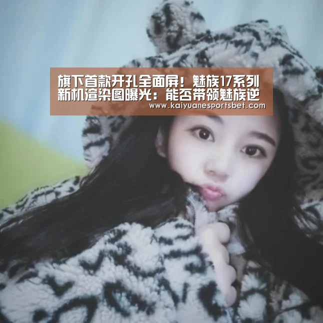 旗下首款开孔全面屏!魅族17系列新机渲染图曝光:能否带领魅族逆袭?‘开元APP’(图1) 开元APP