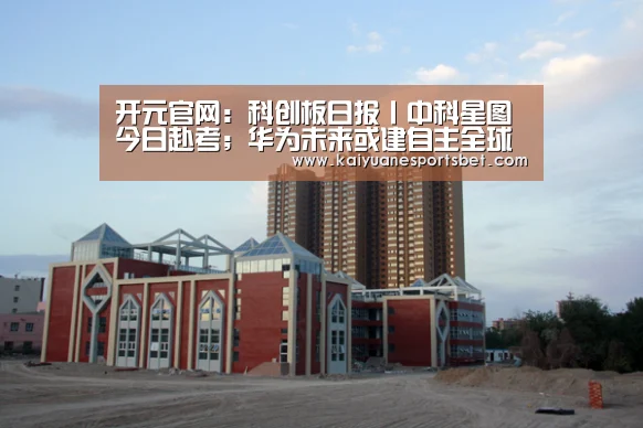 开元官网:科创板日报丨中科星图今日赴考;华为未来或建自主全球生态系统(图1) 开元官网